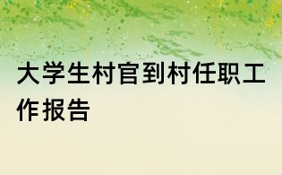 大學(xué)生村官到村任職工作報(bào)告
