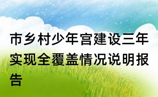 市鄉(xiāng)村少年宮建設(shè)三年實(shí)現(xiàn)全覆蓋情況說明報(bào)告