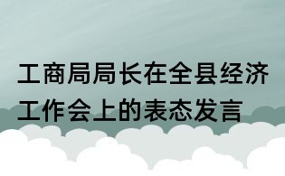 工商局局長在全縣經(jīng)濟(jì)工作會上的表態(tài)發(fā)言
