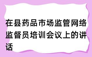 在縣藥品市場監管網絡監督員培訓會議上的講話