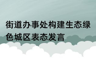 街道辦事處構建生態綠色城區表態發言