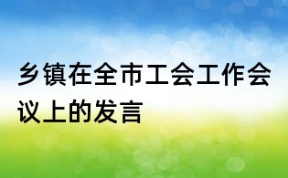 鄉鎮在全市工會工作會議上的發言