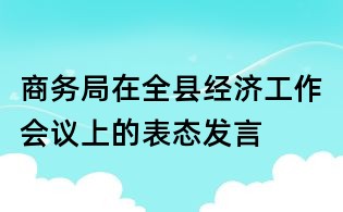 商務局在全縣經濟工作會議上的表態發言