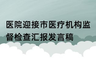 醫(yī)院迎接市醫(yī)療機構(gòu)監(jiān)督檢查匯報發(fā)言稿