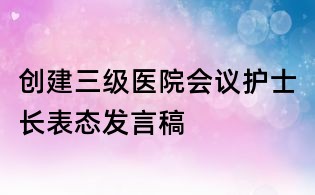創(chuàng)建三級醫(yī)院會議護士長表態(tài)發(fā)言稿