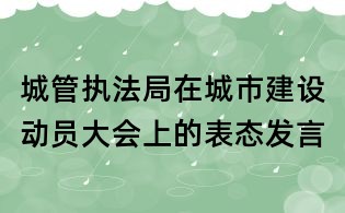 城管執法局在城市建設動員大會上的表態發言