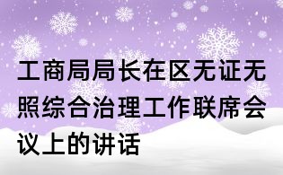工商局局長在區(qū)無證無照綜合治理工作聯(lián)席會議上的講話
