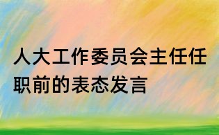 人大工作委員會主任任職前的表態發言