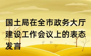 國土局在全市政務大廳建設工作會議上的表態發言
