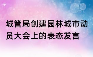 城管局創建園林城市動員大會上的表態發言