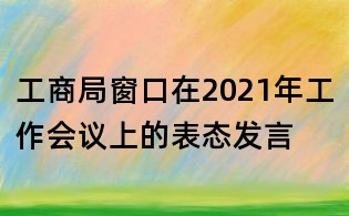 工商局窗口在2021年工作會議上的表態發言