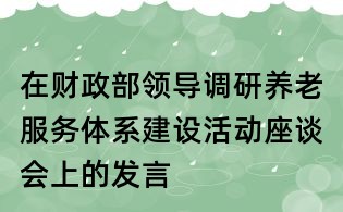在財(cái)政部領(lǐng)導(dǎo)調(diào)研養(yǎng)老服務(wù)體系建設(shè)活動(dòng)座談會(huì)上的發(fā)言