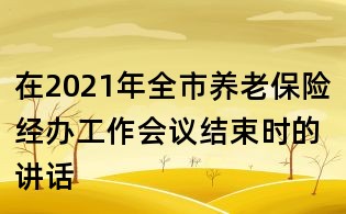 在2021年全市養(yǎng)老保險經(jīng)辦工作會議結束時的講話