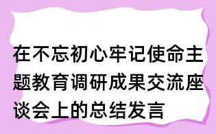 在不忘初心牢記使命主題教育調(diào)研成果交流座談會(huì)上的總結(jié)發(fā)言