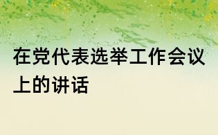 在黨代表選舉工作會(huì)議上的講話