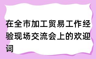 在全市加工貿易工作經驗現場交流會上的歡迎詞