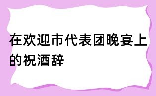 在歡迎市代表團晚宴上的祝酒辭
