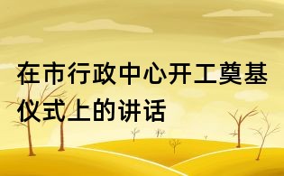 在市行政中心開工奠基儀式上的講話