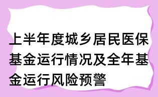 上半年度城鄉居民醫保基金運行情況及全年基金運行風險預警