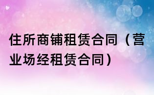 住所商鋪?zhàn)赓U合同(營業(yè)場經(jīng)租賃合同)