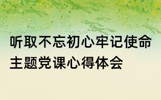 聽取不忘初心牢記使命主題黨課心得體會