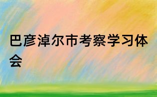 巴彥淖爾市考察學(xué)習(xí)體會(huì)