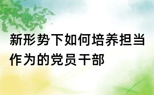 新形勢下如何培養擔當作為的黨員干部