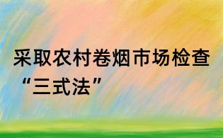 采取農村卷煙市場檢查“三式法”