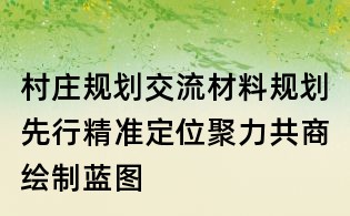 村莊規劃交流材料:規劃先行精準定位聚力共商繪制藍圖