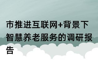 市推進互聯網+背景下智慧養老服務的調研報告