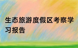 生態(tài)旅游度假區(qū)考察學(xué)習(xí)報(bào)告