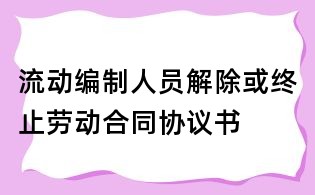 流動編制人員解除或終止勞動合同協(xié)議書