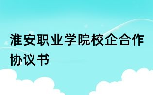 淮安職業(yè)學(xué)院校企合作協(xié)議書