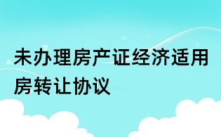 未辦理房產證經濟適用房轉讓協議