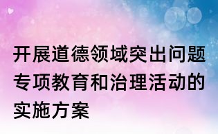 開展道德領域突出問題專項教育和治理活動的實施方案