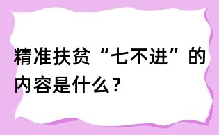 精準扶貧“七不進”的內容是什么?