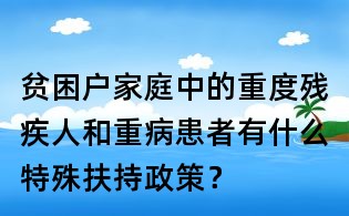 貧困戶家庭中的重度殘疾人和重病患者有什么特殊扶持政策?
