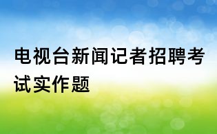 電視臺新聞記者招聘考試實作題