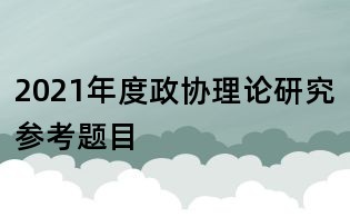 2021年度政協(xié)理論研究參考題目
