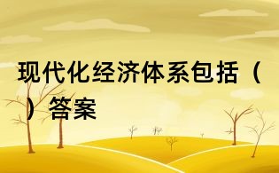 現(xiàn)代化經(jīng)濟(jì)體系包括（ ）答案