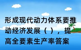 形成現代動力體系要推動經濟發展( ),提高全要素生產率答案