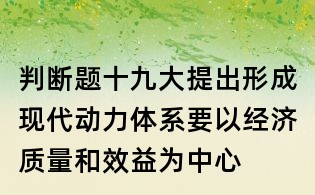 判斷題：十九大提出形成現(xiàn)代動力體系要以經(jīng)濟(jì)質(zhì)量和效益為中心