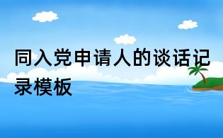 同入黨申請人的談話記錄模板