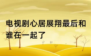 電視劇心居展翔最后和誰在一起了