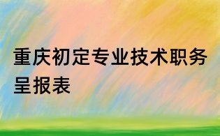 重慶初定專業(yè)技術(shù)職務(wù)呈報表