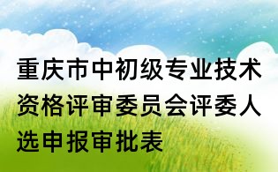 重慶市中初級專業技術資格評審委員會評委人選申報審批表