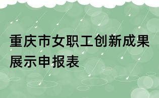 重慶市女職工創(chuàng)新成果展示申報(bào)表