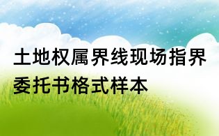 土地權(quán)屬界線現(xiàn)場(chǎng)指界委托書(shū)格式樣本