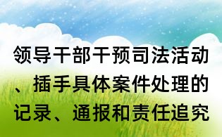 領導干部干預司法活動、插手具體案件處理的記錄、通報和責任追究規定全文