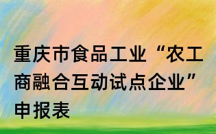 重慶市食品工業(yè)“農(nóng)工商融合互動(dòng)試點(diǎn)企業(yè)”申報(bào)表